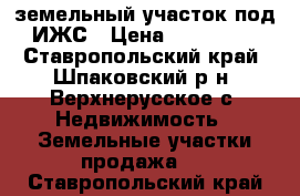 земельный участок под ИЖС › Цена ­ 400 000 - Ставропольский край, Шпаковский р-н, Верхнерусское с. Недвижимость » Земельные участки продажа   . Ставропольский край